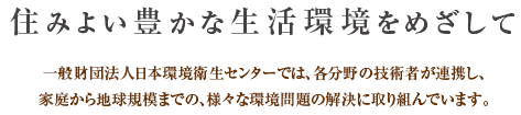 住みよい豊かな生活環境をめざして 一般財団法人日本環境衛生センターでは、各分野の技術者が連携し、家庭から地球規模までの、様々な環境問題の解決に取り組んでいます。