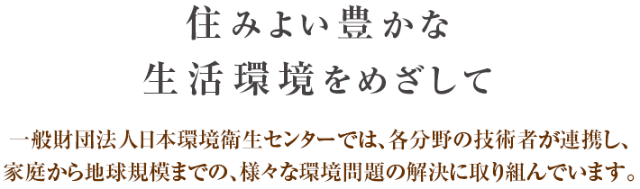 住みよい豊かな生活環境をめざして 一般財団法人日本環境衛生センターでは、各分野の技術者が連携し、家庭から地球規模までの、様々な環境問題の解決に取り組んでいます。